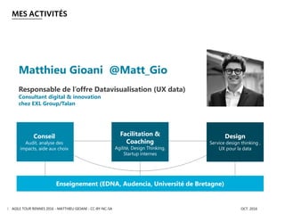 MES ACTIVITÉS
AGILE TOUR RENNES 2016 - MATTHIEU GIOANI - CC-BY-NC-SA OCT. 20163
Enseignement (EDNA, Audencia, Université de Bretagne)
Conseil
Audit, analyse des
impacts, aide aux choix
Facilitation &
Coaching
Agilité, Design Thinking,
Startup internes
Design
Service design thinking ,
UX pour la data
Matthieu Gioani @Matt_Gio
Responsable de l’offre Datavisualisation (UX data)
Consultant digital & innovation
chez EXL Group/Talan
 