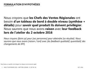 FORMULATION D’HYPOTHÈSES
AGILE TOUR RENNES 2016 - MATTHIEU GIOANI - CC-BY-NC-SA OCT. 201642
Nous croyons que les Chefs des Ventes Régionales ont
besoin d’un tableau de bord à double niveau (synthèse +
détails) pour savoir quel produit ils doivent privilégier.
Nous saurons que nous avons raison avec leur feedback
lors de l’atelier du 2 octobre 2016
Nous croyons [faire ça] pour [ses personnes] pour atteindre [ce résultat]. Nous
saurons que nous avons [raison / tort] avec [du feedback qualitatif, quantitatif, des
changements de KPI].
http://www.ux-republic.com/integrer-lux-design-environnement-agile/
 