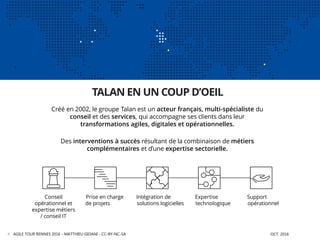 LE GROUPE TALAN
AGILE TOUR RENNES 2016 - MATTHIEU GIOANI - CC-BY-NC-SA OCT. 20164
Créé en 2002, le groupe Talan est un acteur français, multi-spécialiste du
conseil et des services, qui accompagne ses clients dans leur
transformations agiles, digitales et opérationnelles.
Des interventions à succès résultant de la combinaison de métiers
complémentaires et d’une expertise sectorielle.
TALAN EN UN COUP D’OEIL
Conseil
opérationnel et
expertise métiers
/ conseil IT
Prise en charge
de projets
Expertise
technologique
Intégration de
solutions logicielles
Support
opérationnel
 