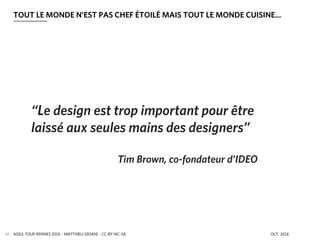 AGILE TOUR RENNES 2016 - MATTHIEU GIOANI - CC-BY-NC-SA OCT. 201689
TOUT LE MONDE N’EST PAS CHEF ÉTOILÉ MAIS TOUT LE MONDE CUISINE…
“Le design est trop important pour être
laissé aux seules mains des designers”
Tim Brown, co-fondateur d’IDEO
 