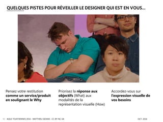 AGILE TOUR RENNES 2016 - MATTHIEU GIOANI - CC-BY-NC-SA OCT. 201690
QUELQUES PISTES POUR RÉVEILLER LE DESIGNER QUI EST EN VOUS…
Pensez votre restitution
comme un service/produit
en soulignant le Why
Accordez-vous sur
l’expression visuelle de
vos besoins
Priorisez la réponse aux
objectifs (What) aux
modalités de la
représentation visuelle (How)
 