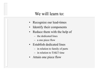 • Recognize our lead-times
• Identify their components
• Reduce them with the help of
– the dedicated lines
– a one piece flow
• Establish dedicated lines
– in relation to family of parts
– in relation to TAKT time
• Attain one piece flow
We will learn to:
 
