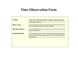Purpose Used to identify each task performed in a process or section of a process.
Further used to identify actual times for each task in order to determine the
overall process cycle time.
When To Use The Time Observation Form (TOF) should be used after the Standard Work
Sheet and Spaghetti Diagram have been completed.
Who Should Use It The Time Observation Form can be used by anyone involved in continuous
process improvement.
Expected Benefits The Time Observation Form will provide information about work sequence,
work content, and operation times. The TOF not only provides actual times,
but also provides best demonstrated performance, on the specific process
being analyzed.
Time Observation Form
 