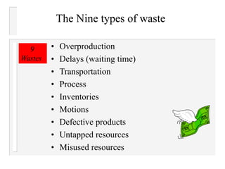 The Nine types of waste
• Overproduction
• Delays (waiting time)
• Transportation
• Process
• Inventories
• Motions
• Defective products
• Untapped resources
• Misused resources
9
Wastes
 
