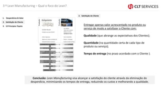 Entregar apenas valor acrescentado no produto ou
serviço de modo a satisfazer o Cliente com:
Qualidade (que abrange as expectativas dos Clientes);
Quantidade (na quantidade certa de cada tipo de
produto ou serviço);
Tempo de entrega (no prazo acordado com o Cliente ).
Conclusão: Lean Manufacturing visa alcançar a satisfação do cliente através da eliminação do
desperdício, minimizando os tempos de entrega, reduzindo os custos e melhorando a qualidade.
3 º Lean Manufacturing – Qual o foco do Lean?
3. 14 Princípios Toyota
2. Satisfação do Cliente
1. Desperdícios & Valor
2. Satisfação do Cliente
 