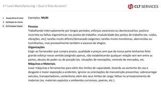 Exemplos: MURI
Pessoas
Trabalhando interruptamente por longos períodos; esforços excessivos ou desnecessários; postura
incorreta ou falhas ergonómicas nos postos de trabalho; insalubridade dos postos de trabalho (ex. ruídos,
vibrações, etc); tarefas muito difíceis/demasiado exigentes; tarefas muito monótonas, aborrecidas ou
humilhantes, mas provavelmente também o excesso de elogios.
Organizações
Exigir ao fornecedor que cumpra prazos, qualidade e preços sem que da nossa parte tenhamos feito
grande esforço nesse sentido (exigindo apenas, não estabelecendo qualquer relação win-win entre as
partes; abusos de poder ou de posição (ex. situações de monopólio, controlo de mercados, etc.
Máquinas e Materiais
Levar máquinas e ferramentas para além dos limites de capacidade, levando ao aumento do uso e
desgaste e maior exposição a acidentes; ignorar as orientações de manutenção preventiva; sobrecarregar
veículos, transportadores, contentores além dos seus limites de carga; falhas no armazenamento de
materiais (ex. materiais expostos a ambientes corrosivos, poeiras, etc.).
3 º Lean Manufacturing – Qual o foco do Lean?
3. 14 Princípios Toyota
2. Satisfação do cliente
1. Desperdícios & Valor
 