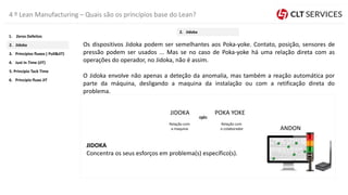 4 º Lean Manufacturing – Quais são os princípios base do Lean?
Os dispositivos Jidoka podem ser semelhantes aos Poka-yoke. Contato, posição, sensores de
pressão podem ser usados ... Mas se no caso de Poka-yoke há uma relação direta com as
operações do operador, no Jidoka, não é assim.
O Jidoka envolve não apenas a deteção da anomalia, mas também a reação automática por
parte da máquina, desligando a maquina da instalação ou com a retificação direta do
problema.
JIDOKA
Concentra os seus esforços em problema(s) específico(s).
JIDOKA POKA YOKE
ANDON
Relação com
a maquina
Relação com
o colaborador
5. Princípio Tack Time
4. Just In Time (JIT)
3. Princípios fluxos ( Pull&JIT)
2. Jidoka
1. Zeros Defeitos
6. Principio fluxo JIT
2. Jidoka
 