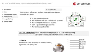 4 º Lean Manufacturing – Quais são os princípios base do Lean?
"Just-in-time" refere-se a um bem ou serviço que deve ser
fornecido ao cliente:
• O que é pedido (o quê)
• No momento em que é necessário (quando)
• Na quantidade necessária (quanto )
• com a qualidade exigida (como)
• No local desejado(onde)
EXEMPLO
Pedimos um café. Do ponto de vista do Cliente,
esperamos um serviço JIT.
• ___________(o quê)
• ___________(Quando)
• ___________(Quanto )
• ___________(como)
• ___________(onde)
O JIT não é o objetivo: Indica um alto nível de progresso no Lean Manufacturing!
Deve estar sempre presenta na melhoria continua!!!
O que
Quando
QuantoComo
Onde
5. Princípio Tack Time
4. Just In Time (JIT)
3. Princípios fluxos ( Pull&JIT)
2. Jidoka
1. Zeros Defeitos
6. Principio fluxo JIT
4. Just In Time (JIT)
 
