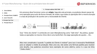 4 º Lean Manufacturing – Quais são os princípios base do Lean?
Um processo deve funcionar como um relógio. Segundo este principio, os produtos devem passar de
uma operação para outra de forma ritmada, de modo a que todas as operações têm a mesma duração
e a taxa de produção é de acordo com a necessidade do Cliente.
Esse "ritmo do cliente" é conhecido em Lean Manufacturing como "takt time". Na prática, ajustar
todas as operações no mesmo ritmo não é uma tarefa fácil. Ela exige operações de ajustes ... Etc..
Mas mais complicado é quando ”o pedido do Cliente é instável" para isso é necessário flexibilidade
para se adaptar a média da produção. Mais uma vez, não existe uma fórmula padrão para resolver
este desafio, mas podemos encontrar bons exemplos de como obtê-lo, como é o caso da linha
"chaku-chaku".
5. Princípio Tack Time
4. Just In Time (JIT)
3. Princípios fluxos ( Pull&JIT)
2. Jidoka
1. Zeros Defeitos
6. Principio fluxo JIT
5. Principio cadência TACK TIME - JIT
 