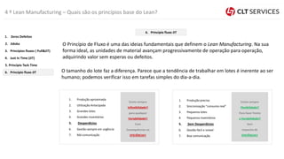 4 º Lean Manufacturing – Quais são os princípios base do Lean?
O Princípio de Fluxo é uma das ideias fundamentais que definem o Lean Manufacturing. Na sua
forma ideal, as unidades de material avançam progressivamente de operação para operação,
adquirindo valor sem esperas ou defeitos.
O tamanho do lote faz a diferença. Parece que a tendência de trabalhar em lotes é inerente ao ser
humano; podemos verificar isso em tarefas simples do dia-a-dia.
1. Produção aproximada
2. Utilização Antecipada
3. Grandes lotes
4. Grandes inventários
5. Desperdícios
6. Gestão sempre em urgência
7. Má comunicação
1. Produção precisa
2. Sincronização “consumo real”
3. Pequenos lotes
4. Pequenos inventários
5. Sem Desperdícios
6. Gestão fácil e visível
7. Boa comunicação
Existe sempre
Inflexibilidade!!
para qualquer
Variabilidade!!
Com
Consequências na
EFICIÊNCIA!!
Existe sempre
Flexibilidade!!
Para fazer frente
a Variabilidade!!
Sem
Impactos de
EFICIÊNCIA!!
5. Princípio Tack Time
4. Just In Time (JIT)
3. Princípios fluxos ( Pull&JIT)
2. Jidoka
1. Zeros Defeitos
6. Principio fluxo JIT
6. Principio fluxo JIT
 