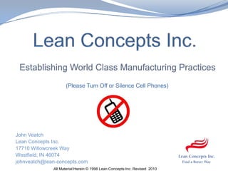 Lean Concepts Inc.Establishing World Class Manufacturing Practices                            (Please Turn Off or Silence Cell Phones) John Veatch Lean Concepts Inc. 17710 Willowcreek Way Westfield, IN 46074 johnveatch@lean-concepts.com All Material Herein © 1998 Lean Concepts Inc. Revised  2010  1 