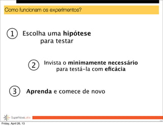 Como funcionam os experimentos?
28
Escolha uma hipótese
para testar
Invista o minimamente necessário
para testá-la com eﬁcácia
Aprenda e comece de novo
1
2
3
Friday, April 26, 13
 