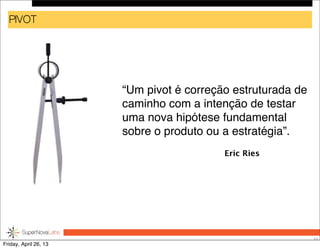 PIVOT
“Um pivot é correção estruturada de
caminho com a intenção de testar
uma nova hipótese fundamental
sobre o produto ou a estratégia”.
33
Eric Ries
Friday, April 26, 13
 