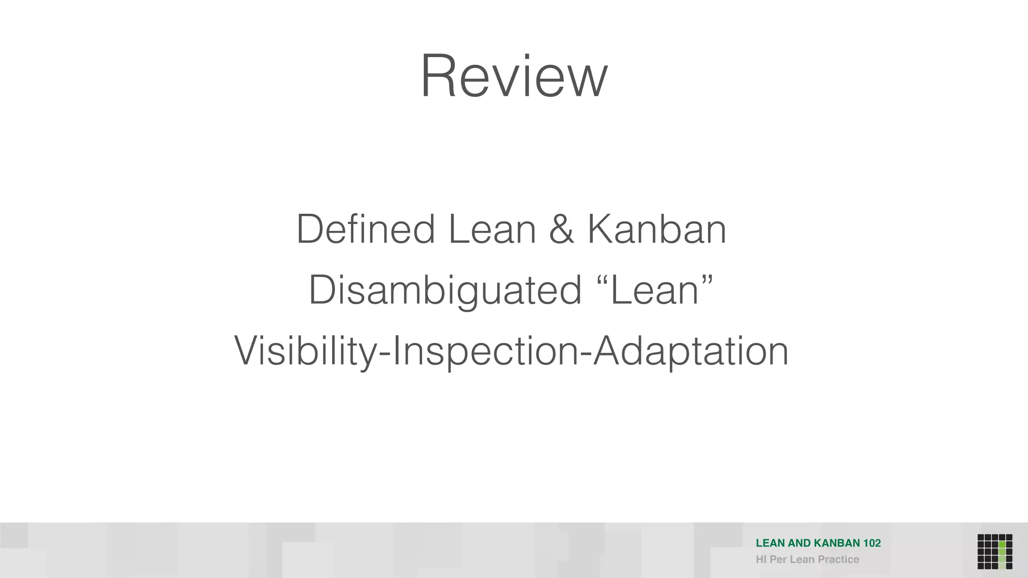 LEAN AND KANBAN 102
HI Per Lean Practice
Defined Lean & Kanban
Disambiguated “Lean”
Visibility-Inspection-Adaptation
Review
 