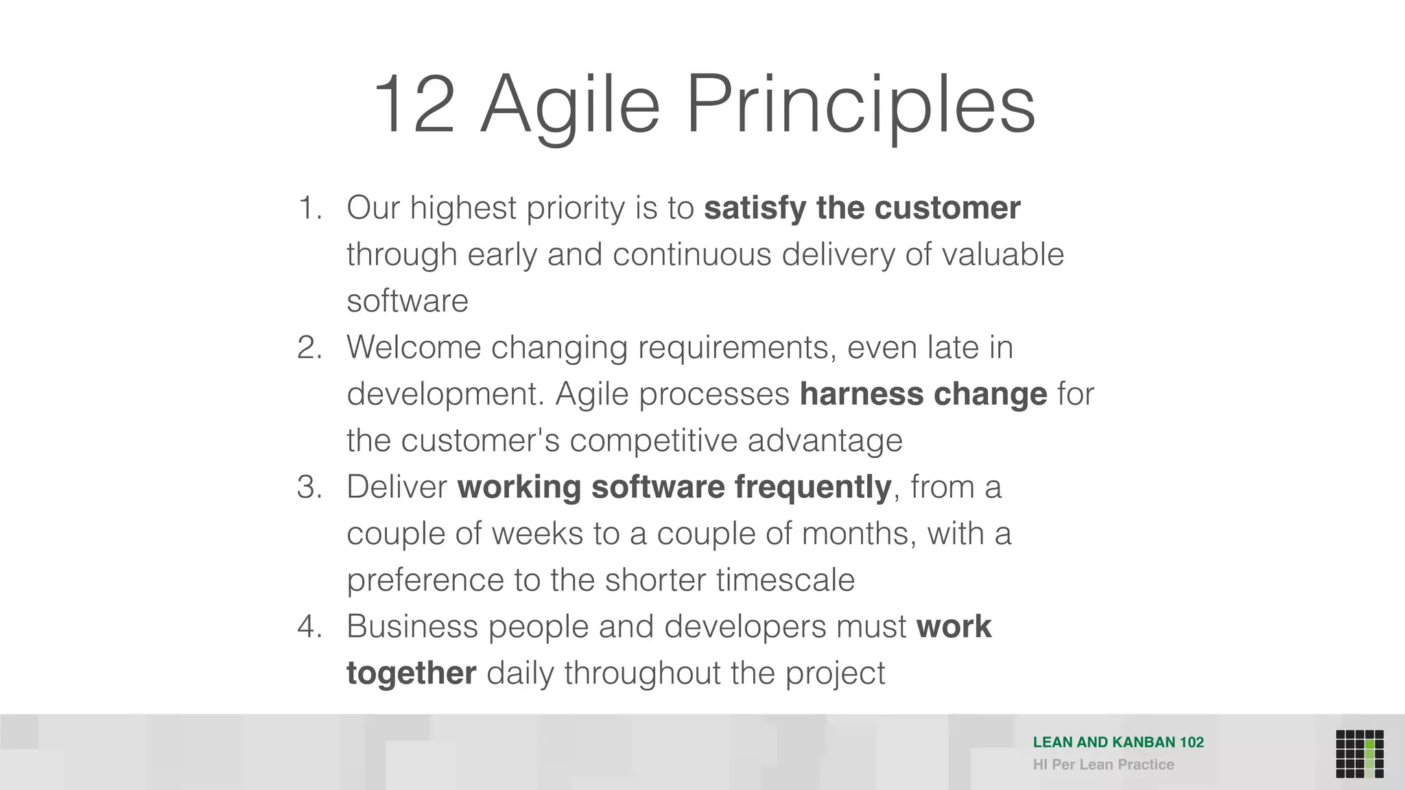LEAN AND KANBAN 102
HI Per Lean Practice
12 Agile Principles
1. Our highest priority is to satisfy the customer
through early and continuous delivery of valuable
software
2. Welcome changing requirements, even late in
development. Agile processes harness change for
the customer's competitive advantage
3. Deliver working software frequently, from a
couple of weeks to a couple of months, with a
preference to the shorter timescale
4. Business people and developers must work
together daily throughout the project
 