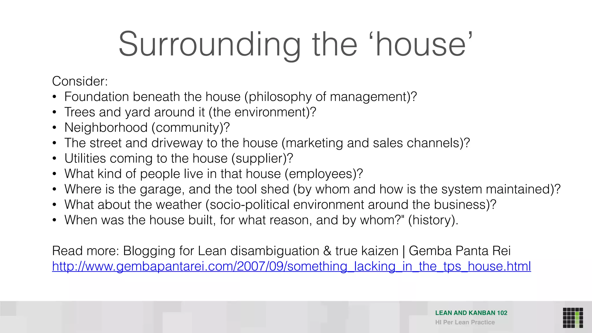 LEAN AND KANBAN 102
HI Per Lean Practice
Consider:
• Foundation beneath the house (philosophy of management)?
• Trees and yard around it (the environment)?
• Neighborhood (community)?
• The street and driveway to the house (marketing and sales channels)?
• Utilities coming to the house (supplier)?
• What kind of people live in that house (employees)?
• Where is the garage, and the tool shed (by whom and how is the system maintained)?
• What about the weather (socio-political environment around the business)?
• When was the house built, for what reason, and by whom?" (history).
Read more: Blogging for Lean disambiguation & true kaizen | Gemba Panta Rei  
http://www.gembapantarei.com/2007/09/something_lacking_in_the_tps_house.html
Surrounding the ‘house’
 