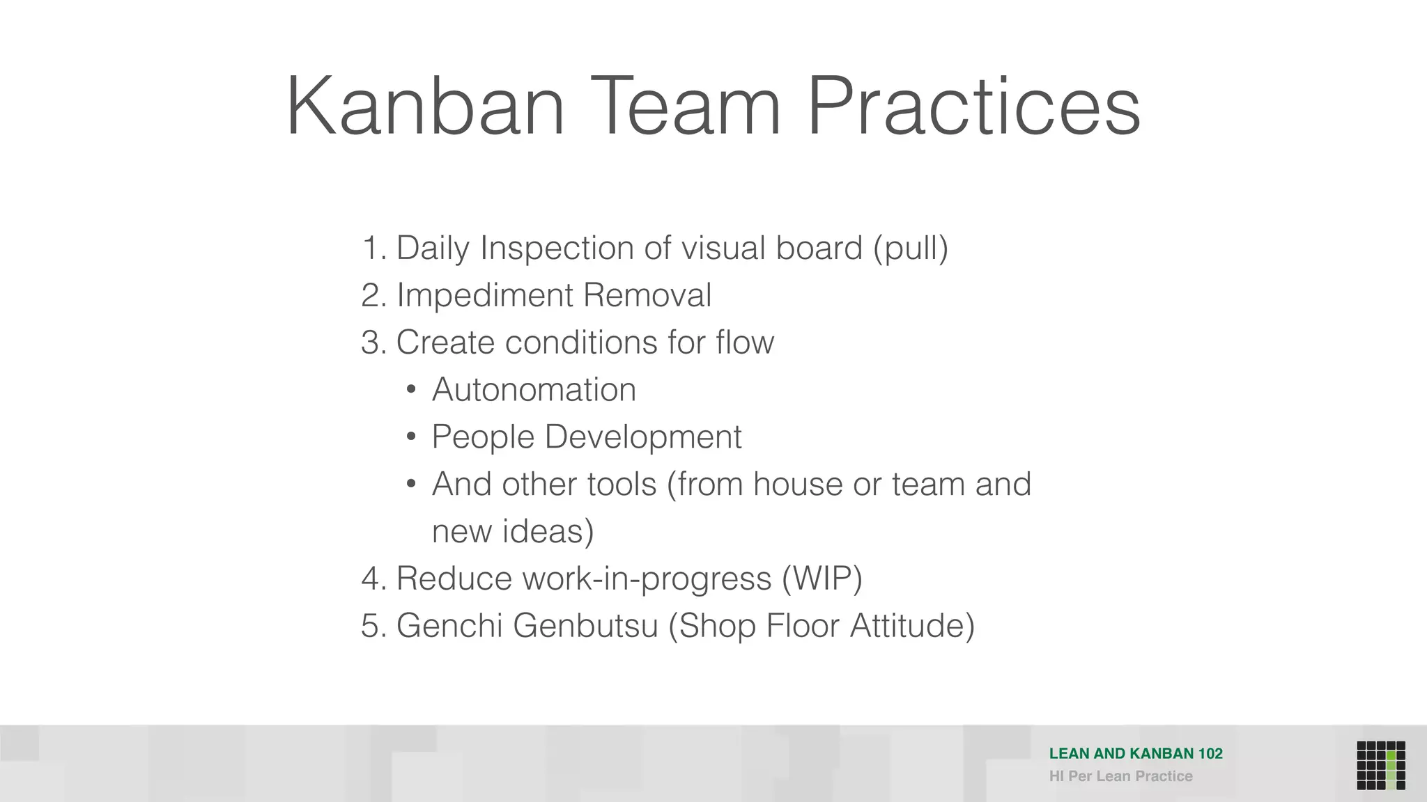 LEAN AND KANBAN 102
HI Per Lean Practice
Kanban Team Practices
1. Daily Inspection of visual board (pull)
2. Impediment Removal
3. Create conditions for flow
• Autonomation
• People Development
• And other tools (from house or team and
new ideas)
4. Reduce work-in-progress (WIP)
5. Genchi Genbutsu (Shop Floor Attitude)
 