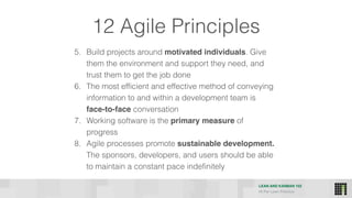 LEAN AND KANBAN 102
HI Per Lean Practice
12 Agile Principles
5. Build projects around motivated individuals. Give
them the environment and support they need, and
trust them to get the job done
6. The most efficient and effective method of conveying
information to and within a development team is
face-to-face conversation
7. Working software is the primary measure of
progress
8. Agile processes promote sustainable development.
The sponsors, developers, and users should be able
to maintain a constant pace indefinitely
 