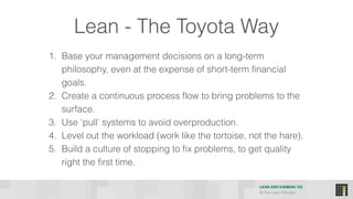 LEAN AND KANBAN 102
HI Per Lean Practice
1. Base your management decisions on a long-term
philosophy, even at the expense of short-term financial
goals.
2. Create a continuous process flow to bring problems to the
surface.
3. Use ‘pull’ systems to avoid overproduction.
4. Level out the workload (work like the tortoise, not the hare).
5. Build a culture of stopping to fix problems, to get quality
right the first time.
Lean - The Toyota Way
 
