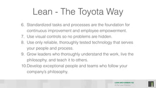 LEAN AND KANBAN 102
HI Per Lean Practice
6. Standardized tasks and processes are the foundation for
continuous improvement and employee empowerment.
7. Use visual controls so no problems are hidden.
8. Use only reliable, thoroughly tested technology that serves
your people and process.
9. Grow leaders who thoroughly understand the work, live the
philosophy, and teach it to others.
10.Develop exceptional people and teams who follow your
company’s philosophy.
Lean - The Toyota Way
 