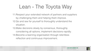 LEAN AND KANBAN 102
HI Per Lean Practice
11.Respect your extended network of partners and suppliers
by challenging them and helping them improve.
12.Go and see for yourself to thoroughly understand the
situation.
13.Make decisions slowly by consensus, thoroughly
considering all options; implement decisions rapidly.
14.Become a learning organisation through relentless
reflection and continuous improvement.
Lean - The Toyota Way
 