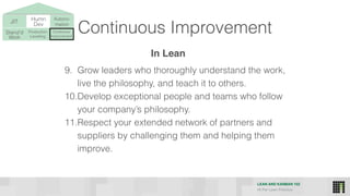 LEAN AND KANBAN 102
HI Per Lean Practice
JIT Humn 
Dev
Stand’d 
Work
Production 
Levelling
Continous
Improvement
Autono-
mation
Continuous Improvement
9. Grow leaders who thoroughly understand the work,
live the philosophy, and teach it to others.
10.Develop exceptional people and teams who follow
your company’s philosophy.
11.Respect your extended network of partners and
suppliers by challenging them and helping them
improve.
In Lean
 