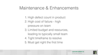 LEAN AND KANBAN 102
HI Per Lean Practice
Maintenance & Enhancements
1. High defect count in product
2. High cost of failure - high
pressure on team
3. Limited budget and resources,
leading to typically small team
4. Tight timeframe to resolve
5. Must get right the first time
 
