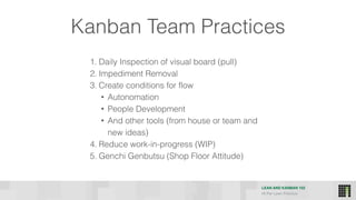 LEAN AND KANBAN 102
HI Per Lean Practice
Kanban Team Practices
1. Daily Inspection of visual board (pull)
2. Impediment Removal
3. Create conditions for flow
• Autonomation
• People Development
• And other tools (from house or team and
new ideas)
4. Reduce work-in-progress (WIP)
5. Genchi Genbutsu (Shop Floor Attitude)
 
