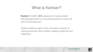 LEAN AND KANBAN 102
HI Per Lean Practice
What is Kanban?
Kanban (かんばん 看板 Japanese for seeing board/
billboard/signboard) is a scheduling system for lean and
just-in-time production.
Kanban relates to agile in that it provides a manner of
making production items visible, enabling inspection and
adaptation.
 