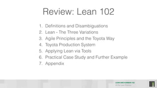 LEAN AND KANBAN 102
HI Per Lean Practice
Review: Lean 102
1. Definitions and Disambiguations
2. Lean - The Three Variations
3. Agile Principles and the Toyota Way
4. Toyota Production System
5. Applying Lean via Tools
6. Practical Case Study and Further Example
7. Appendix
 