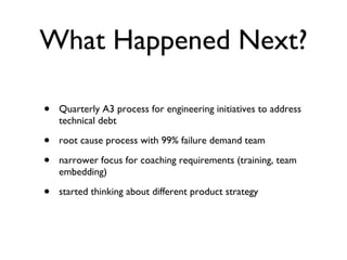 What Happened Next? Quarterly A3 process for engineering initiatives to address technical debt root cause process with 99% failure demand team narrower focus for coaching requirements (training, team embedding) started thinking about different product strategy 