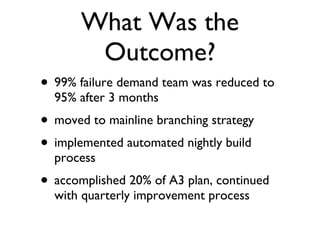 What Was the Outcome? 99% failure demand team was reduced to 95% after 3 months moved to mainline branching strategy implemented automated nightly build process accomplished 20% of A3 plan, continued with quarterly improvement process 