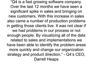 “ Q4 is a fast growing software company. Over the last 12 months we have seen a significant spike in sales and bringing on new customers. With this increase in sales also came a number of production problems in getting those clients live. It was not clear if we had problems in our process or not enough people. By visualizing all of the data related to sales and implementations we have been able to identify the problem areas more quickly and change our organization strategy and product direction.” - Q4’s CEO, Darrell Heaps 