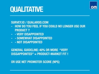 QUALITATIVE
SURVEY.IO / QUALAROO.COM
-  HOW DO YOU FEEL IF YOU COULD NO LONGER USE OUR
PRODUCT ?
-  - VERY DISAPPOINTED
-  - SOMEWHAT DISAPPOINTED
-  - NOT DISAPPOINTED
GENERAL GUIDELINE: 40% OR MORE “VERY
DISSAPPOINTED” = PRODUCT-MARKET FIT !

OR USE NET PROMOTER SCORE (NPS)
 