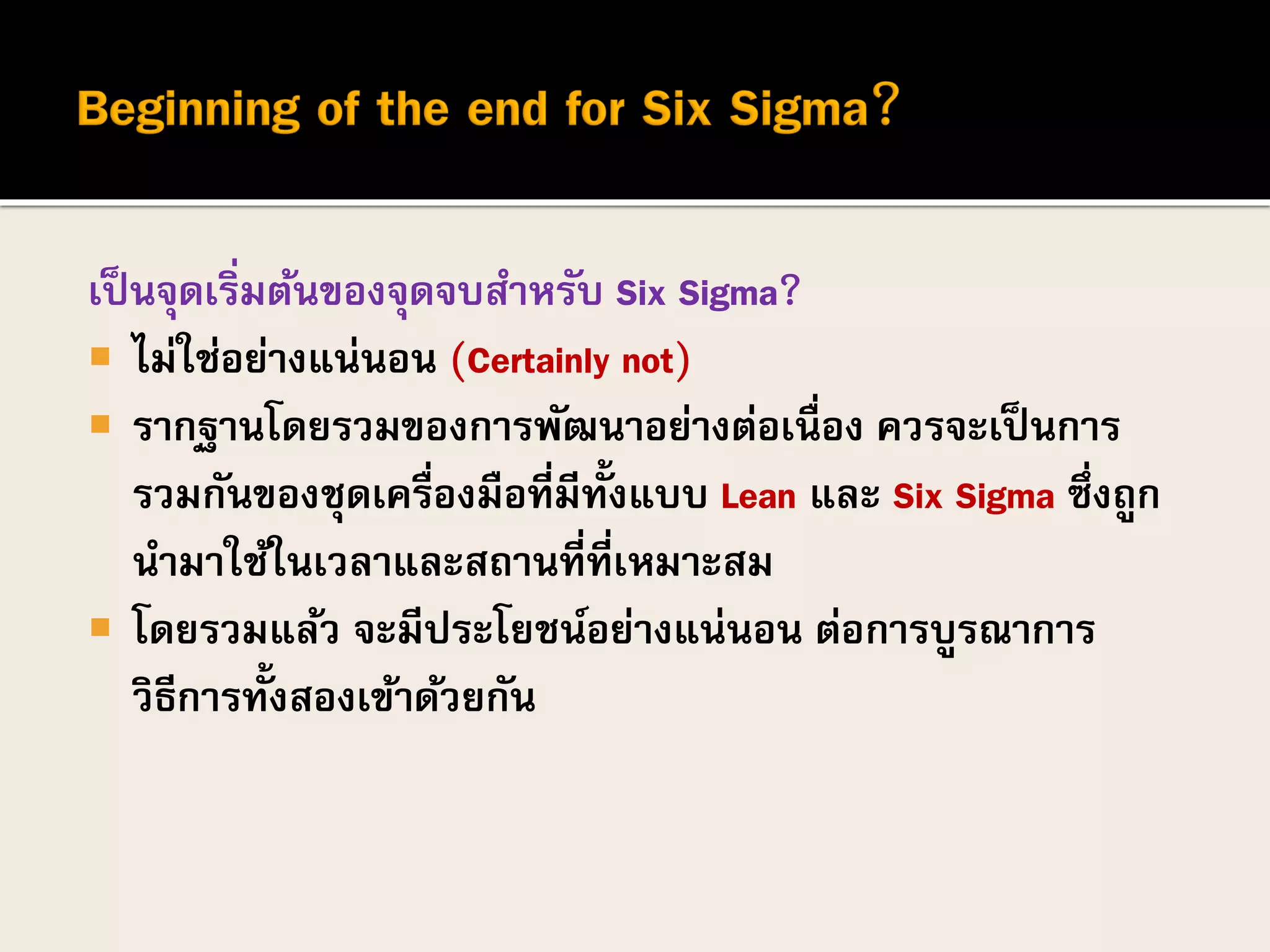 เป็นจุดเริ่มต้นของจุดจบสาหรับ Six Sigma?
 ไม่ใช่อย่างแน่นอน (Certainly not)
 รากฐานโดยรวมของการพัฒนาอย่างต่อเนื่อง ควรจะเป็นการ
รวมกันของชุดเครื่องมือที่มีทั้งแบบ Lean และ Six Sigma ซึ่งถูก
นามาใช้ในเวลาและสถานที่ที่เหมาะสม
 โดยรวมแล้ว จะมีประโยชน์อย่างแน่นอน ต่อการบูรณาการ
วิธีการทั้งสองเข้าด้วยกัน
 