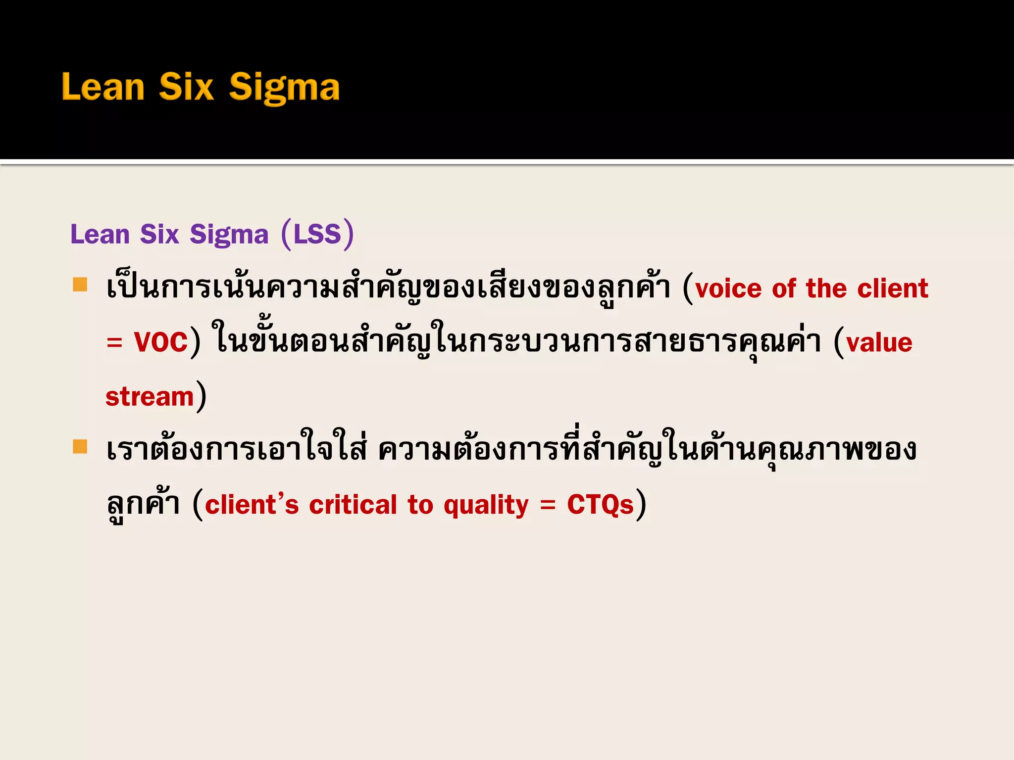 Lean Six Sigma (LSS)
 เป็นการเน้นความสาคัญของเสียงของลูกค้า (voice of the client
= VOC) ในขั้นตอนสาคัญในกระบวนการสายธารคุณค่า (value
stream)
 เราต้องการเอาใจใส่ ความต้องการที่สาคัญในด้านคุณภาพของ
ลูกค้า (client’s critical to quality = CTQs)
 