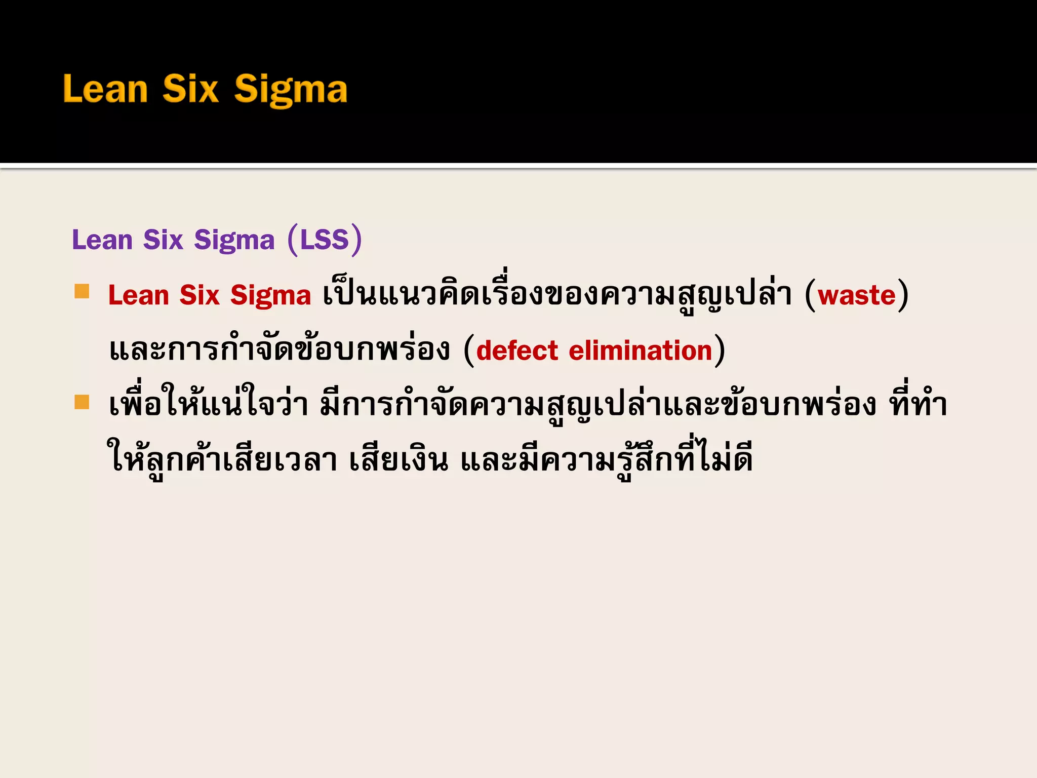 Lean Six Sigma (LSS)
 Lean Six Sigma เป็นแนวคิดเรื่องของความสูญเปล่า (waste)
และการกาจัดข้อบกพร่อง (defect elimination)
 เพื่อให้แน่ใจว่า มีการกาจัดความสูญเปล่าและข้อบกพร่อง ที่ทา
ให้ลูกค้าเสียเวลา เสียเงิน และมีความรู้สึกที่ไม่ดี
 