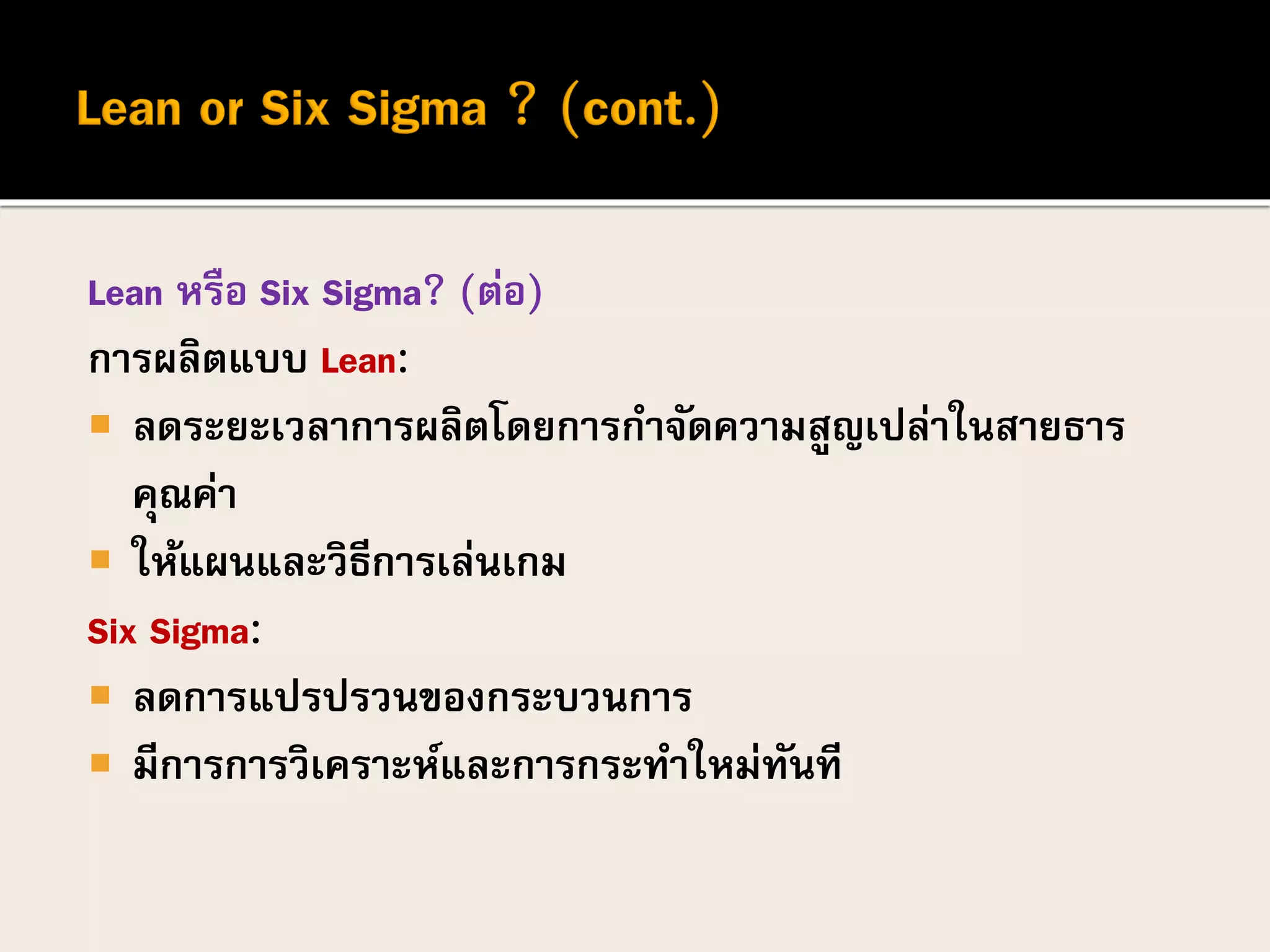Lean หรือ Six Sigma? (ต่อ)
การผลิตแบบ Lean:
 ลดระยะเวลาการผลิตโดยการกาจัดความสูญเปล่าในสายธาร
คุณค่า
 ให้แผนและวิธีการเล่นเกม
Six Sigma:
 ลดการแปรปรวนของกระบวนการ
 มีการการวิเคราะห์และการกระทาใหม่ทันที
 