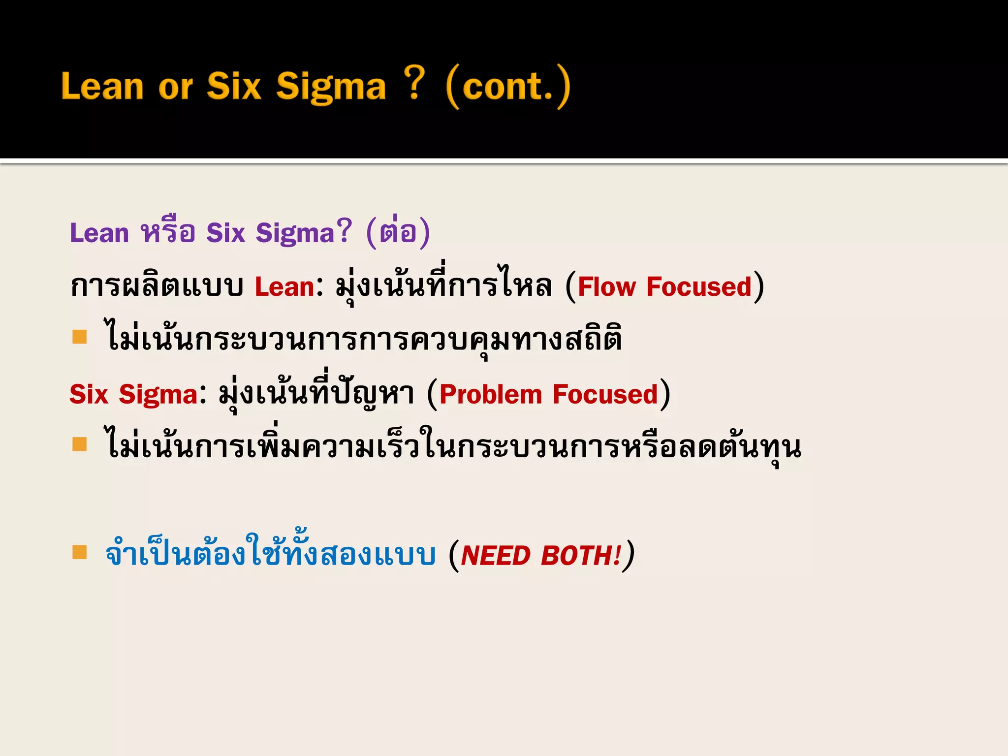 Lean หรือ Six Sigma? (ต่อ)
การผลิตแบบ Lean: มุ่งเน้นที่การไหล (Flow Focused)
 ไม่เน้นกระบวนการการควบคุมทางสถิติ
Six Sigma: มุ่งเน้นที่ปัญหา (Problem Focused)
 ไม่เน้นการเพิ่มความเร็วในกระบวนการหรือลดต้นทุน
 จาเป็นต้องใช้ทั้งสองแบบ (NEED BOTH!)
 