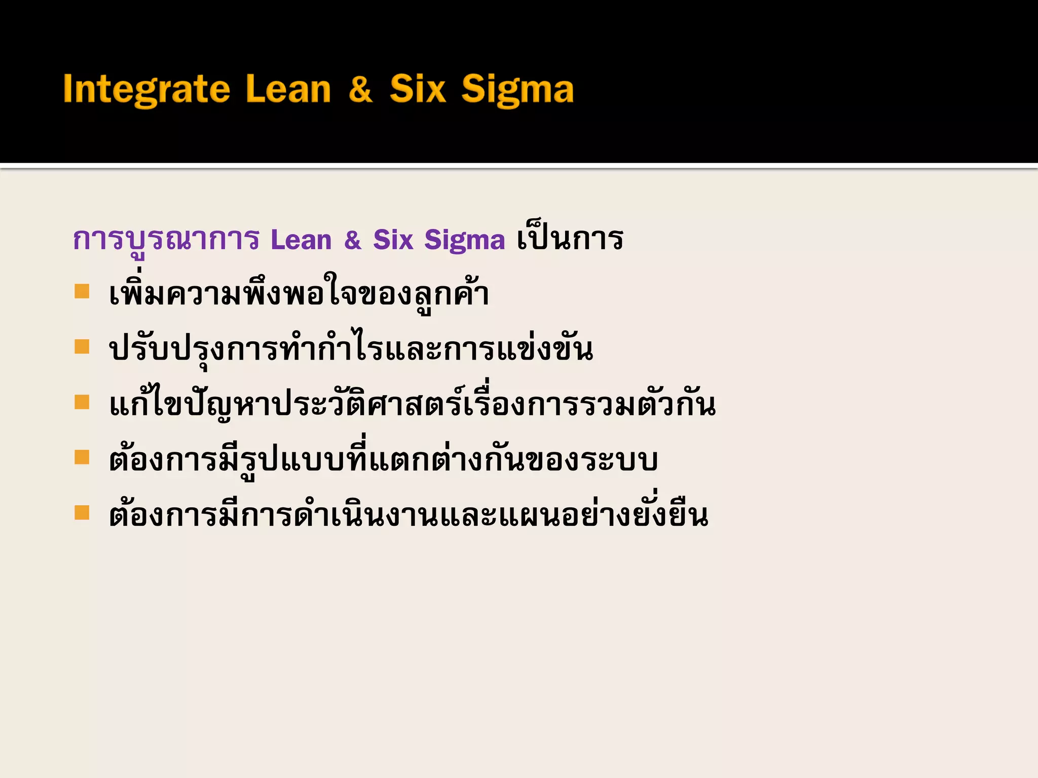 การบูรณาการ Lean & Six Sigma เป็นการ
 เพิ่มความพึงพอใจของลูกค้า
 ปรับปรุงการทากาไรและการแข่งขัน
 แก้ไขปัญหาประวัติศาสตร์เรื่องการรวมตัวกัน
 ต้องการมีรูปแบบที่แตกต่างกันของระบบ
 ต้องการมีการดาเนินงานและแผนอย่างยั่งยืน
 
