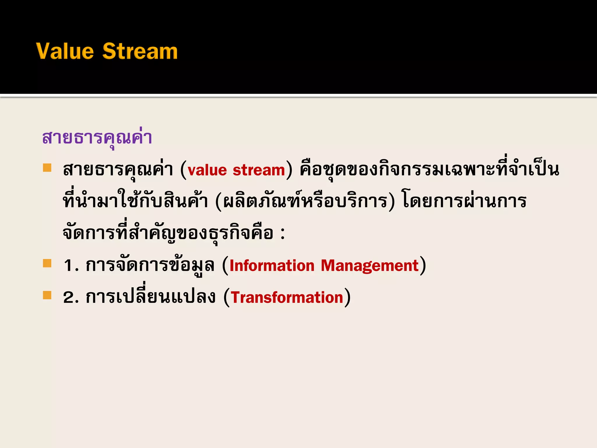 สายธารคุณค่า
 สายธารคุณค่า (value stream) คือชุดของกิจกรรมเฉพาะที่จาเป็น
ที่นามาใช้กับสินค้า (ผลิตภัณฑ์หรือบริการ) โดยการผ่านการ
จัดการที่สาคัญของธุรกิจคือ :
 1. การจัดการข้อมูล (Information Management)
 2. การเปลี่ยนแปลง (Transformation)
 