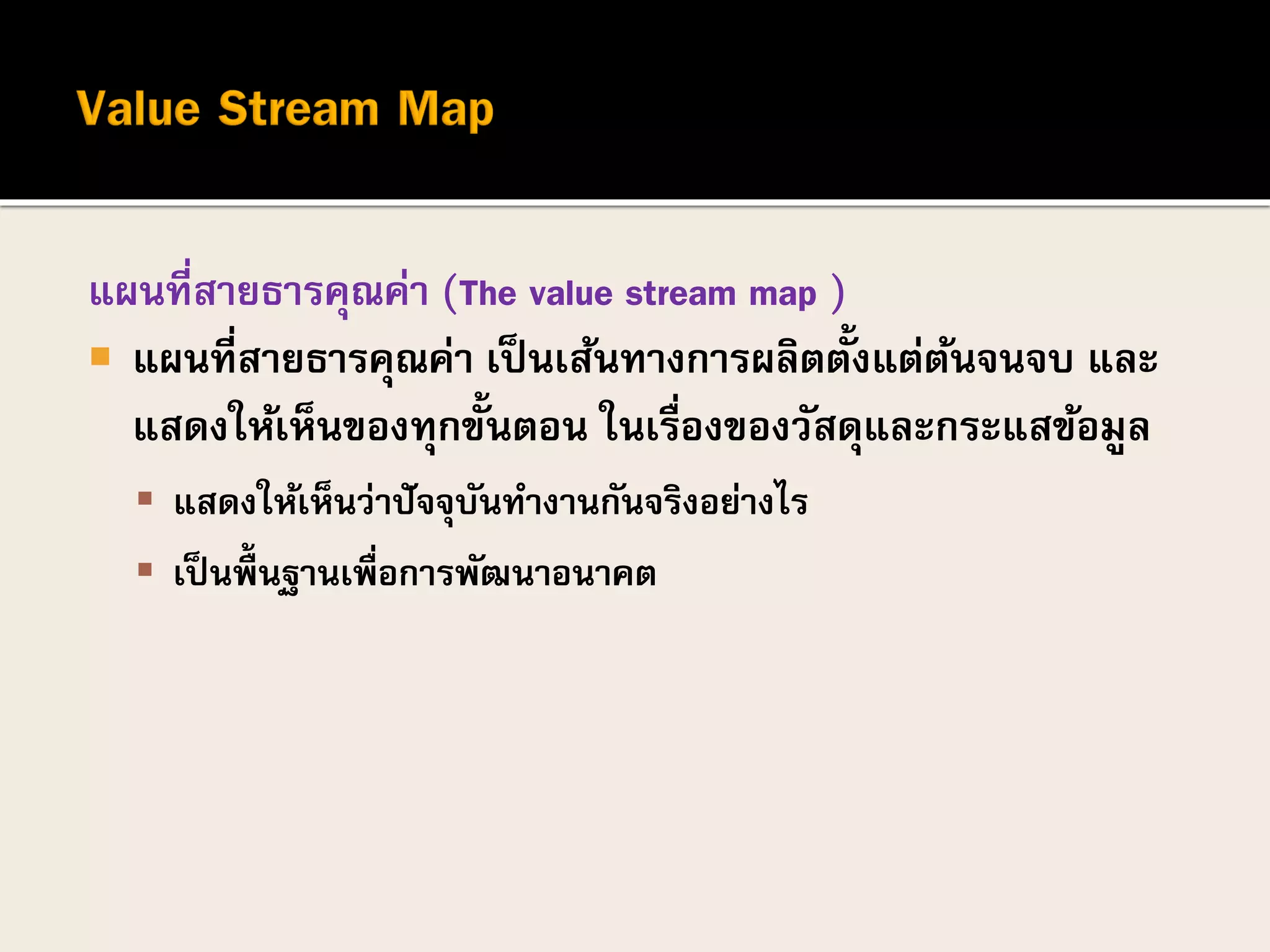 แผนที่สายธารคุณค่า (The value stream map )
 แผนที่สายธารคุณค่า เป็นเส้นทางการผลิตตั้งแต่ต้นจนจบ และ
แสดงให้เห็นของทุกขั้นตอน ในเรื่องของวัสดุและกระแสข้อมูล
 แสดงให้เห็นว่าปัจจุบันทางานกันจริงอย่างไร
 เป็ นพื้นฐานเพื่อการพัฒนาอนาคต
 