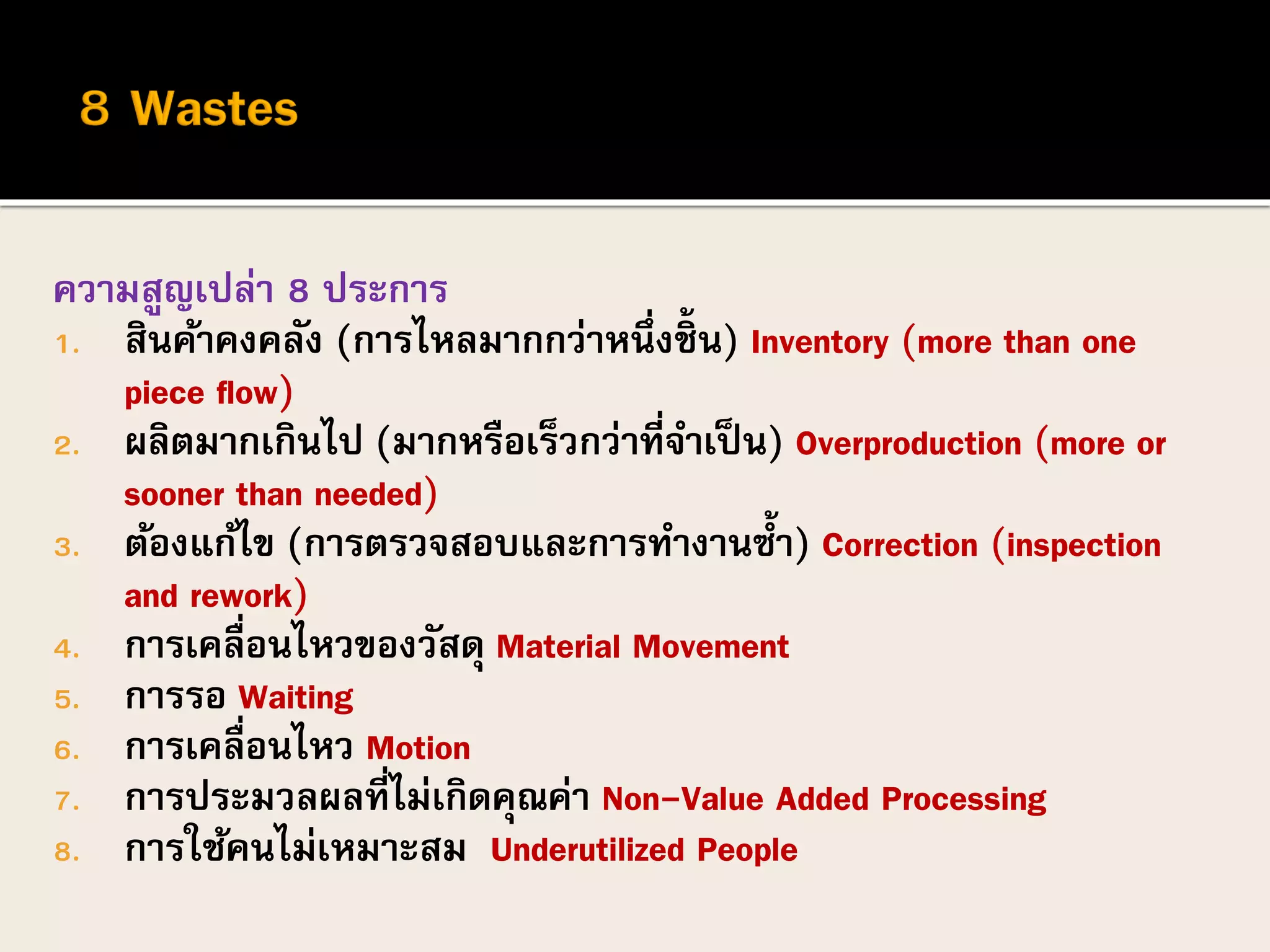 ความสูญเปล่า 8 ประการ
1. สินค้าคงคลัง (การไหลมากกว่าหนึ่งชิ้น) Inventory (more than one
piece flow)
2. ผลิตมากเกินไป (มากหรือเร็วกว่าที่จาเป็น) Overproduction (more or
sooner than needed)
3. ต้องแก้ไข (การตรวจสอบและการทางานซ้า) Correction (inspection
and rework)
4. การเคลื่อนไหวของวัสดุ Material Movement
5. การรอ Waiting
6. การเคลื่อนไหว Motion
7. การประมวลผลที่ไม่เกิดคุณค่า Non-Value Added Processing
8. การใช้คนไม่เหมาะสม Underutilized People
 