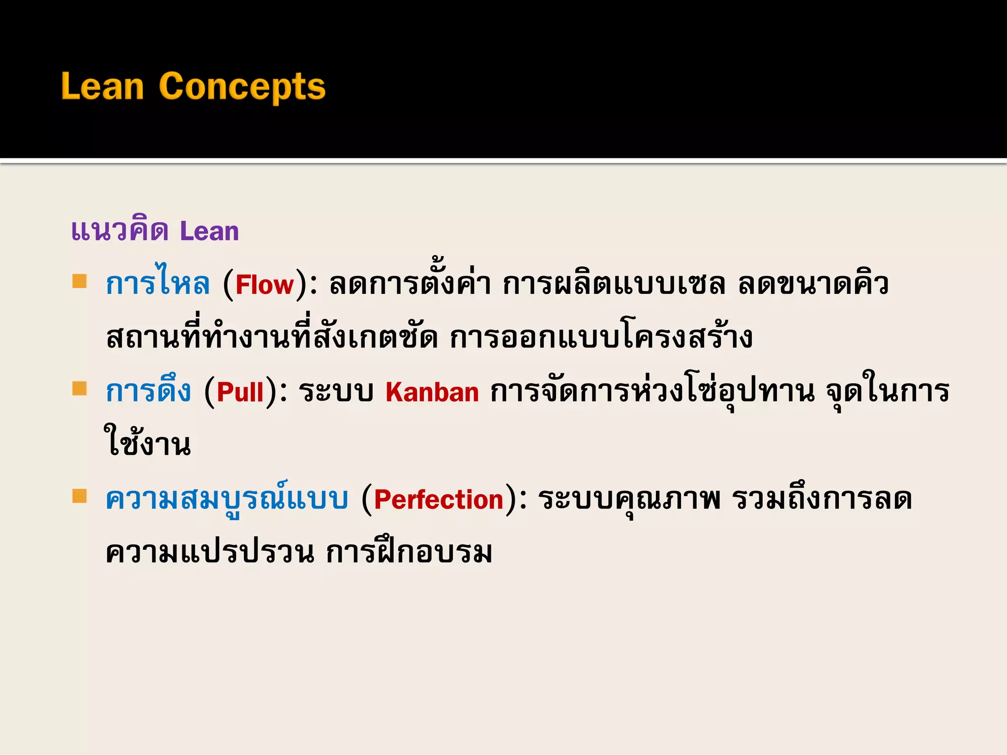 แนวคิด Lean
 การไหล (Flow): ลดการตั้งค่า การผลิตแบบเซล ลดขนาดคิว
สถานที่ทางานที่สังเกตชัด การออกแบบโครงสร้าง
 การดึง (Pull): ระบบ Kanban การจัดการห่วงโซ่อุปทาน จุดในการ
ใช้งาน
 ความสมบูรณ์แบบ (Perfection): ระบบคุณภาพ รวมถึงการลด
ความแปรปรวน การฝึกอบรม
 