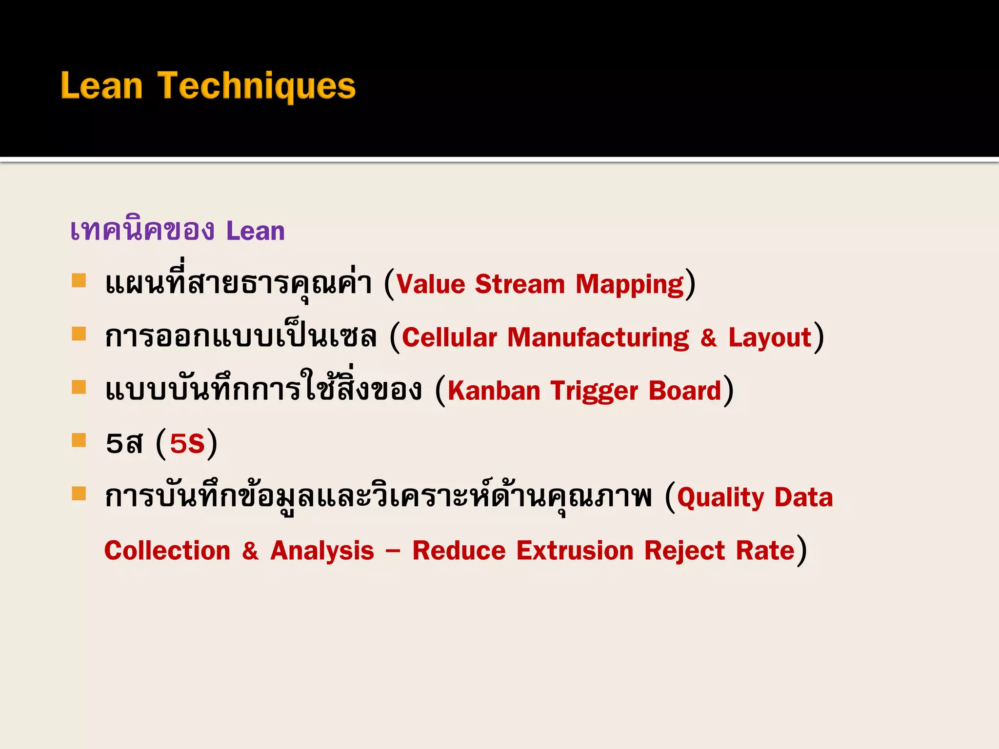 เทคนิคของ Lean
 แผนที่สายธารคุณค่า (Value Stream Mapping)
 การออกแบบเป็นเซล (Cellular Manufacturing & Layout)
 แบบบันทึกการใช้สิ่งของ (Kanban Trigger Board)
 5ส (5S)
 การบันทึกข้อมูลและวิเคราะห์ด้านคุณภาพ (Quality Data
Collection & Analysis - Reduce Extrusion Reject Rate)
 