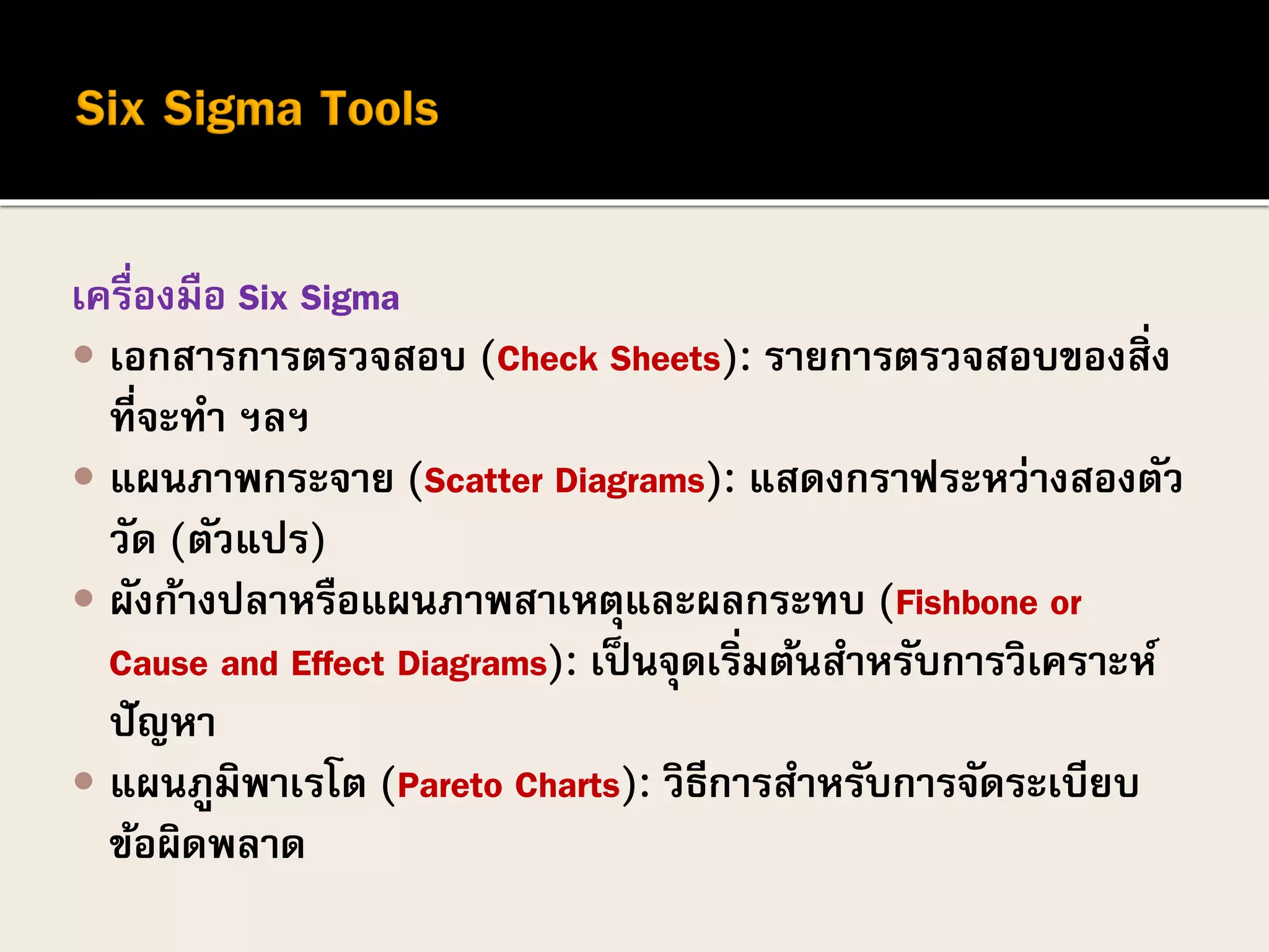 เครื่องมือ Six Sigma
 เอกสารการตรวจสอบ (Check Sheets): รายการตรวจสอบของสิ่ง
ที่จะทา ฯลฯ
 แผนภาพกระจาย (Scatter Diagrams): แสดงกราฟระหว่างสองตัว
วัด (ตัวแปร)
 ผังก้างปลาหรือแผนภาพสาเหตุและผลกระทบ (Fishbone or
Cause and Effect Diagrams): เป็นจุดเริ่มต้นสาหรับการวิเคราะห์
ปัญหา
 แผนภูมิพาเรโต (Pareto Charts): วิธีการสาหรับการจัดระเบียบ
ข้อผิดพลาด
 