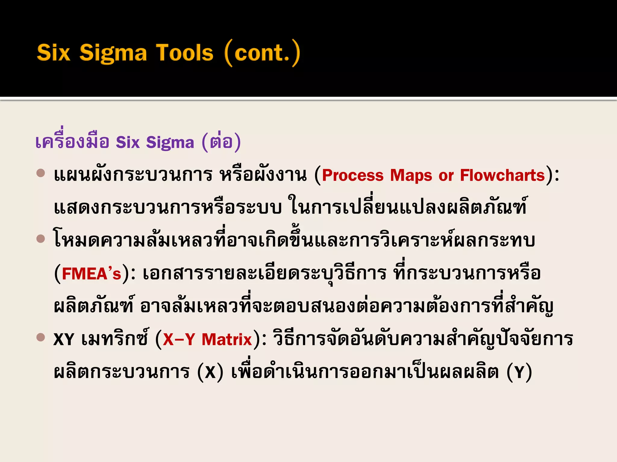 เครื่องมือ Six Sigma (ต่อ)
 แผนผังกระบวนการ หรือผังงาน (Process Maps or Flowcharts):
แสดงกระบวนการหรือระบบ ในการเปลี่ยนแปลงผลิตภัณฑ์
 โหมดความล้มเหลวที่อาจเกิดขึ้นและการวิเคราะห์ผลกระทบ
(FMEA’s): เอกสารรายละเอียดระบุวิธีการ ที่กระบวนการหรือ
ผลิตภัณฑ์ อาจล้มเหลวที่จะตอบสนองต่อความต้องการที่สาคัญ
 XY เมทริกซ์ (X-Y Matrix): วิธีการจัดอันดับความสาคัญปัจจัยการ
ผลิตกระบวนการ (X) เพื่อดาเนินการออกมาเป็นผลผลิต (Y)
 