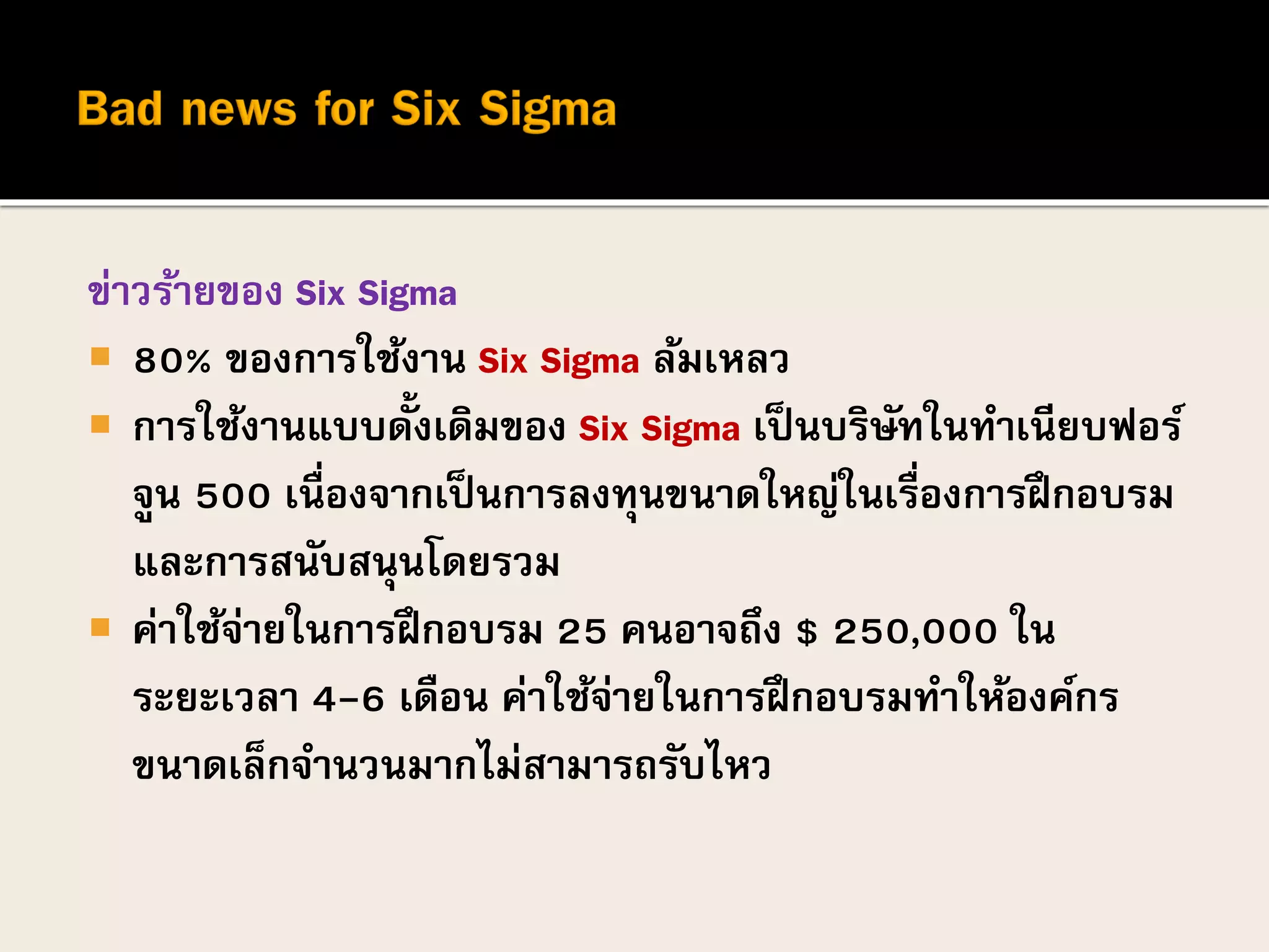ข่าวร้ายของ Six Sigma
 80% ของการใช้งาน Six Sigma ล้มเหลว
 การใช้งานแบบดั้งเดิมของ Six Sigma เป็นบริษัทในทาเนียบฟอร์
จูน 500 เนื่องจากเป็นการลงทุนขนาดใหญ่ในเรื่องการฝึกอบรม
และการสนับสนุนโดยรวม
 ค่าใช้จ่ายในการฝึกอบรม 25 คนอาจถึง $ 250,000 ใน
ระยะเวลา 4-6 เดือน ค่าใช้จ่ายในการฝึกอบรมทาให้องค์กร
ขนาดเล็กจานวนมากไม่สามารถรับไหว
 