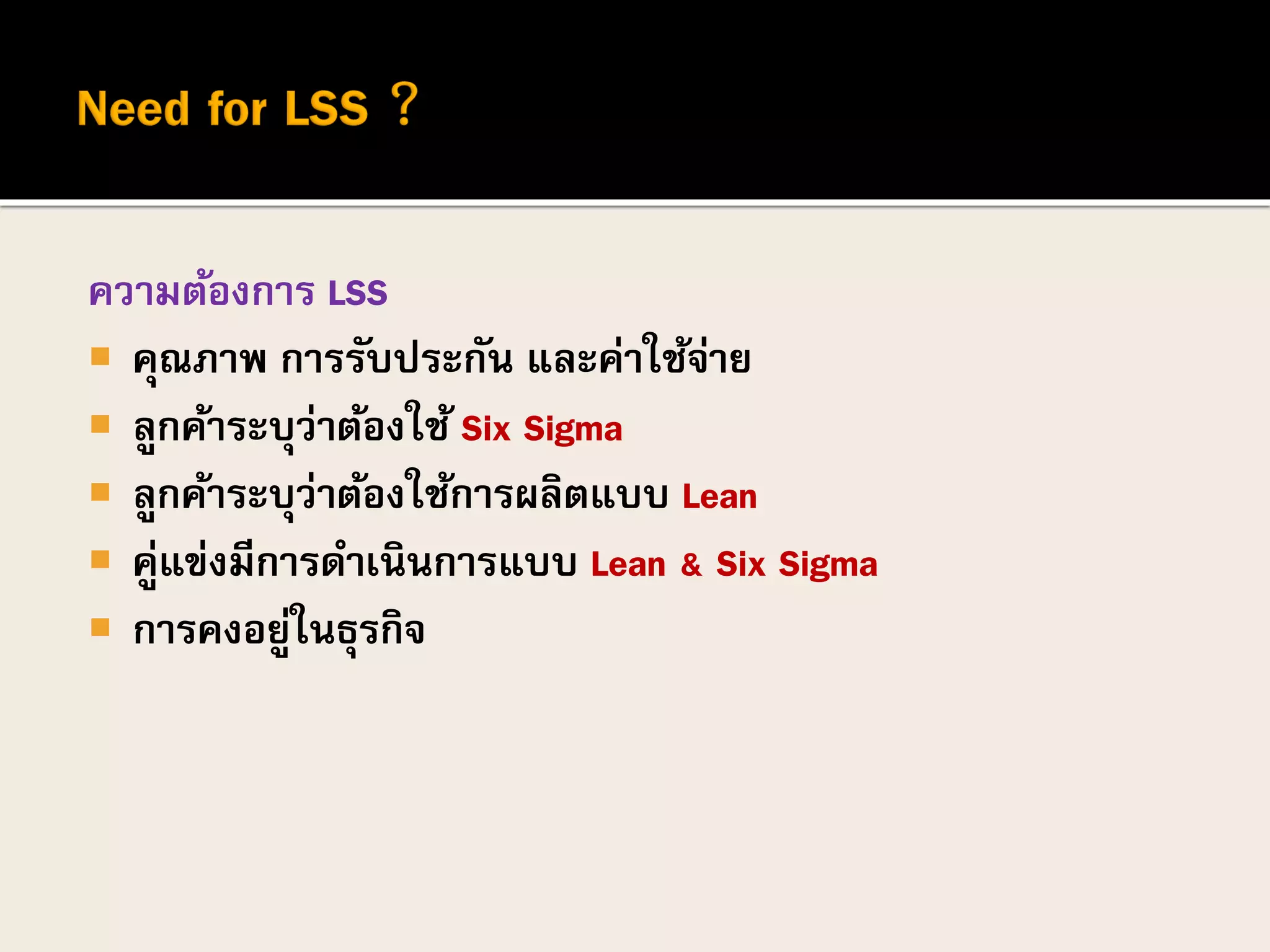 ความต้องการ LSS
 คุณภาพ การรับประกัน และค่าใช้จ่าย
 ลูกค้าระบุว่าต้องใช้ Six Sigma
 ลูกค้าระบุว่าต้องใช้การผลิตแบบ Lean
 คู่แข่งมีการดาเนินการแบบ Lean & Six Sigma
 การคงอยู่ในธุรกิจ
 