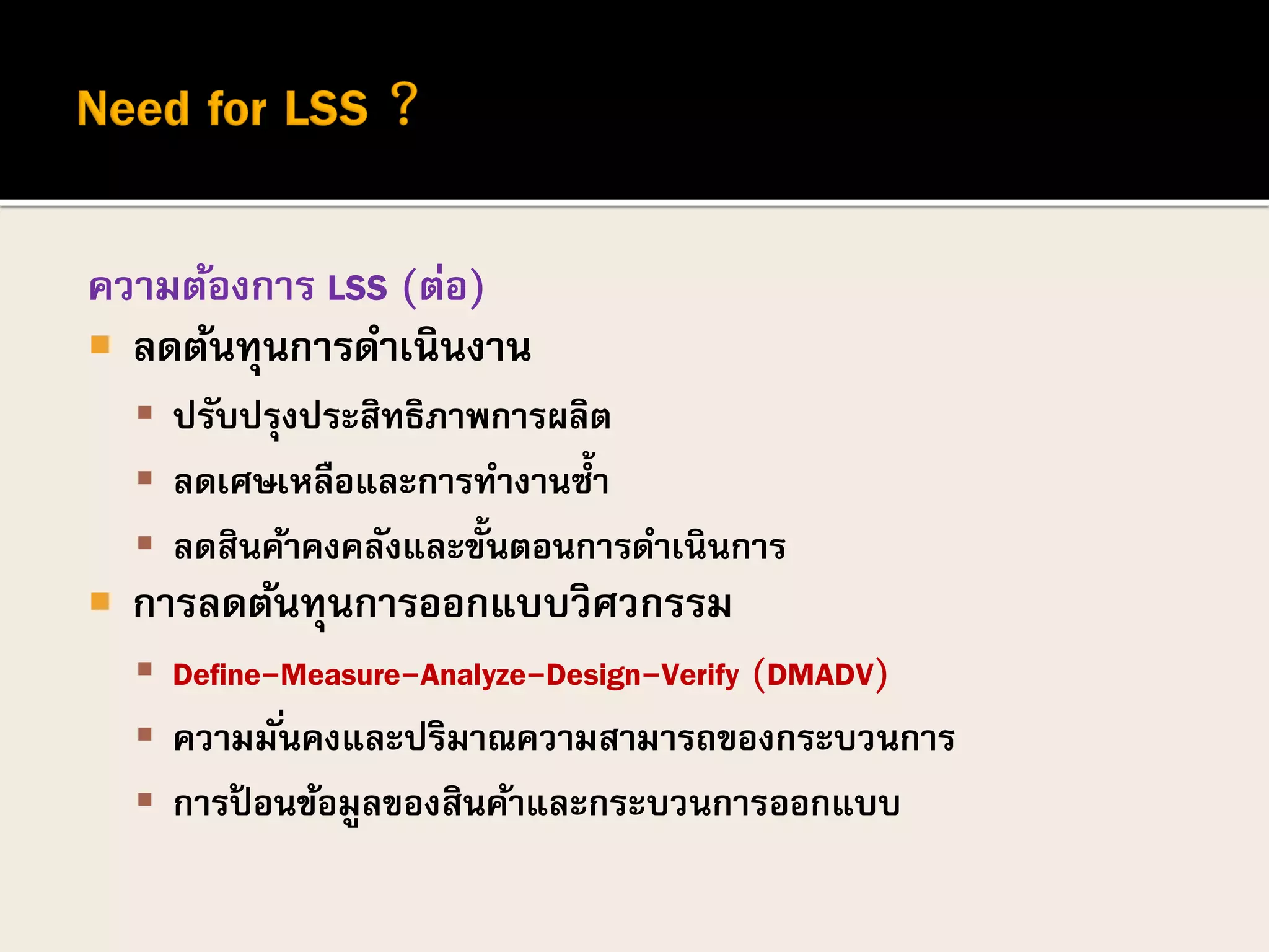 ความต้องการ LSS (ต่อ)
 ลดต้นทุนการดาเนินงาน
 ปรับปรุงประสิทธิภาพการผลิต
 ลดเศษเหลือและการทางานซ้า
 ลดสินค้าคงคลังและขั้นตอนการดาเนินการ
 การลดต้นทุนการออกแบบวิศวกรรม
 Define-Measure-Analyze-Design-Verify (DMADV)
 ความมั่นคงและปริมาณความสามารถของกระบวนการ
 การป้ อนข้อมูลของสินค้าและกระบวนการออกแบบ
 